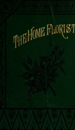 The home florist: a treatise on the cultivation, management and adaptability of flowering and ornamental plants, designed for the use of amateur florists_cover