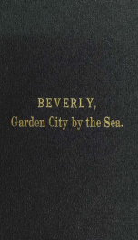 Beverly, garden city by the sea; an historical sketch of the north shore city, with a history of the churches, the various institutions and societies, the schools, fire department, birds and flowers; Beverly in the Civil War, her early military history, e_cover