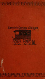 The complete carriage and wagon painter : a concise compendium of the art of painting carriages, wagons and sleighs, embracing full directions in all the various branches, including lettering, scrolling, ornamenting, striping, varnishing and coloring with_cover