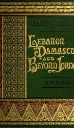 The Land and the Book; or, Biblical illustrations drawn from the manners and customs, the scenes and scenery of the Holy Land: Lebanon, Damascus and beyond Jordan_cover