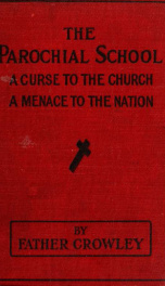The parochial school, a curse to the church, a menace to the nation : an exposé of the parochial school - an appalling account of priestly graft, sacrilege and immorality - the loss of thirty millon Catholics in the United States, etc. : with an appendix _cover
