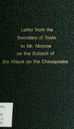 Letter from the Secretary of State to Mr. Monroe, on the subject of the attack on the Chesapeake : the correspondence of Mr. Monroe with the British Government ; and also Mr. Madison's correspondence with Mr. Rose on the same subject. --_cover