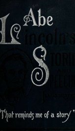 Abraham Lincoln's stories and speeches : including "early life stories"; "professional life stories"; "White House incidents"; "war reminiscences", etc., etc. Also his speeches, chronologically arranged, from Pappsville, Ill., 1832, to his last speech in _cover