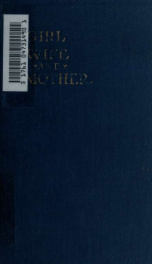 Girl, wife and mother : a guide for women in all important periods of life, beginning with the transition from girlhood to womenhood, and including childbirth and the months preceding and following it : with directions for the care of infants_cover