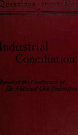 Industrial conciliation; report of the proceedings of the Conference held under the auspices of the National Civic Federation at the rooms of the Board of Trade and Transportation in New York, December 16 and 17, 1901_cover