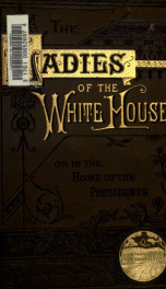 The ladies of the White House; or, In the home of the Presidents. Being a complete history of the social and domestic lives of the Presidents from Washington to Garfield - 1789-1881_cover